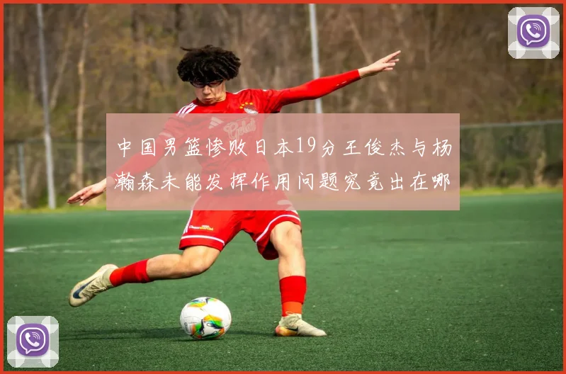 中国男篮惨败日本19分王俊杰与杨瀚森未能发挥作用问题究竟出在哪儿