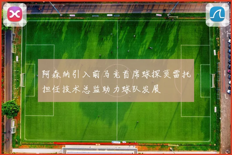 阿森纳引入前马竞首席球探莫雷托担任技术总监助力球队发展