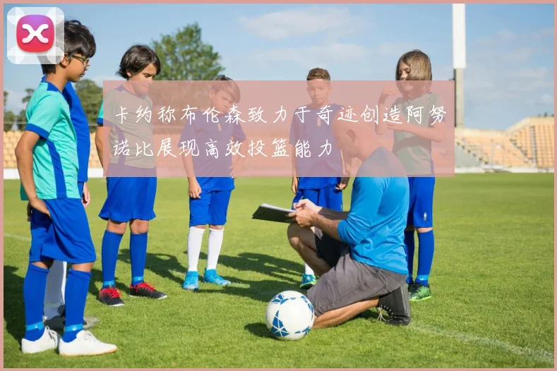 卡约称布伦森致力于奇迹创造阿努诺比展现高效投篮能力