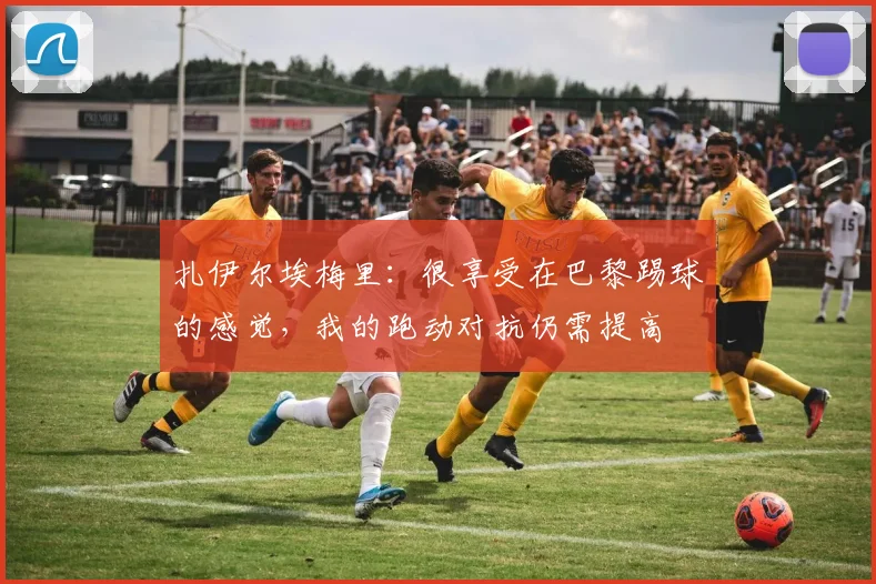 扎伊尔埃梅里：很享受在巴黎踢球的感觉，我的跑动对抗仍需提高