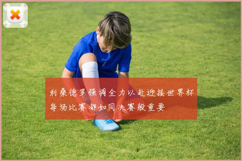 利桑德罗强调全力以赴迎接世界杯每场比赛都如同决赛般重要