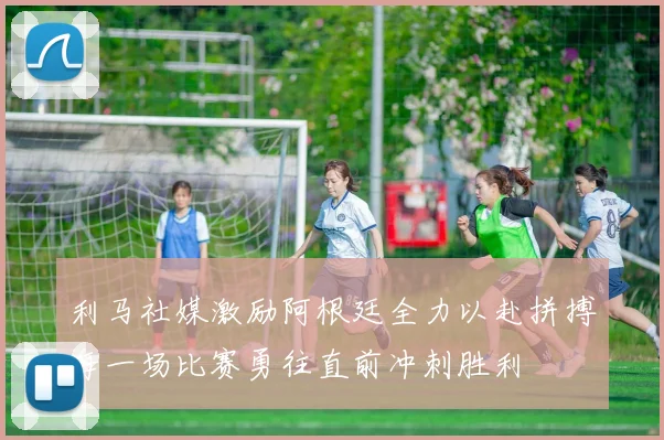 利马社媒激励阿根廷全力以赴拼搏每一场比赛勇往直前冲刺胜利