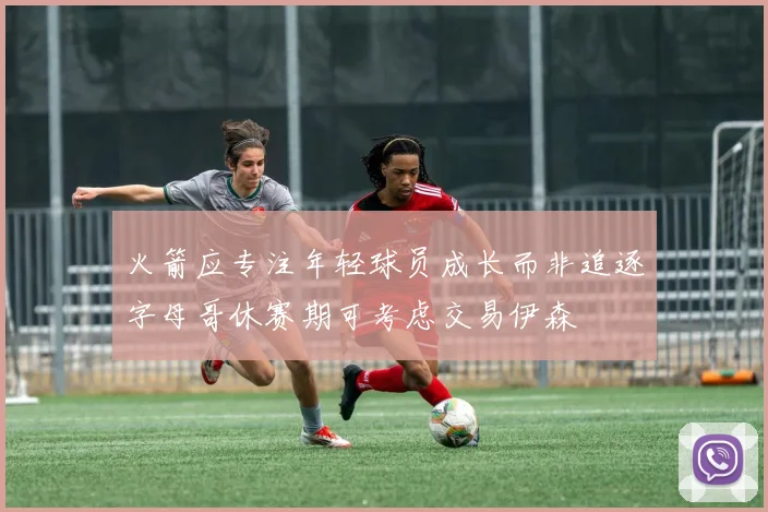 火箭应专注年轻球员成长而非追逐字母哥休赛期可考虑交易伊森