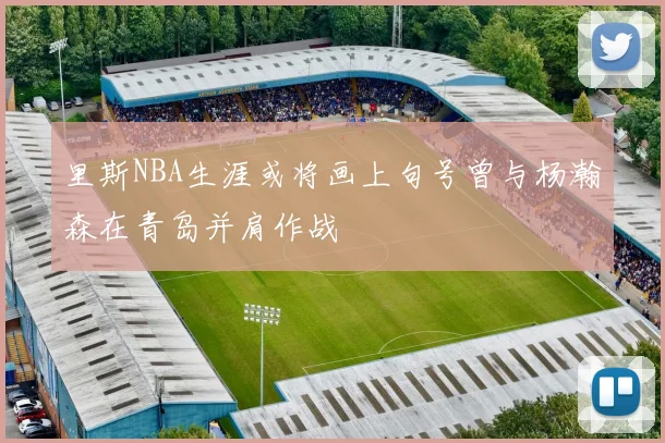 里斯NBA生涯或将画上句号曾与杨瀚森在青岛并肩作战