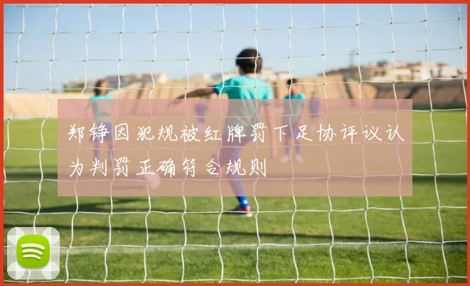郑铮因犯规被红牌罚下足协评议认为判罚正确符合规则