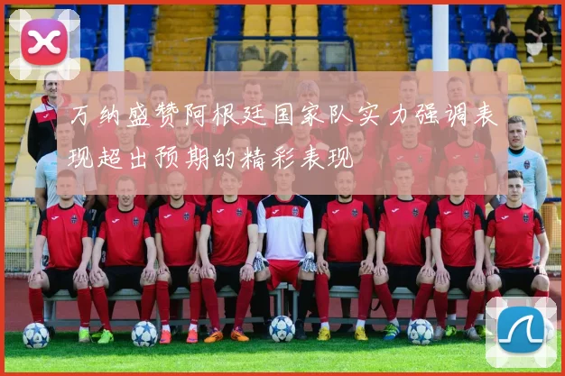 万纳盛赞阿根廷国家队实力强调表现超出预期的精彩表现