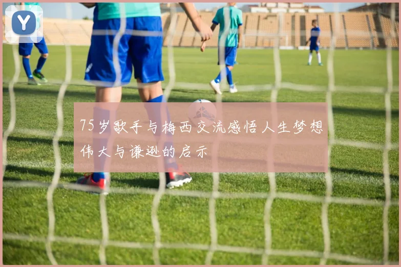 75岁歌手与梅西交流感悟人生梦想伟大与谦逊的启示