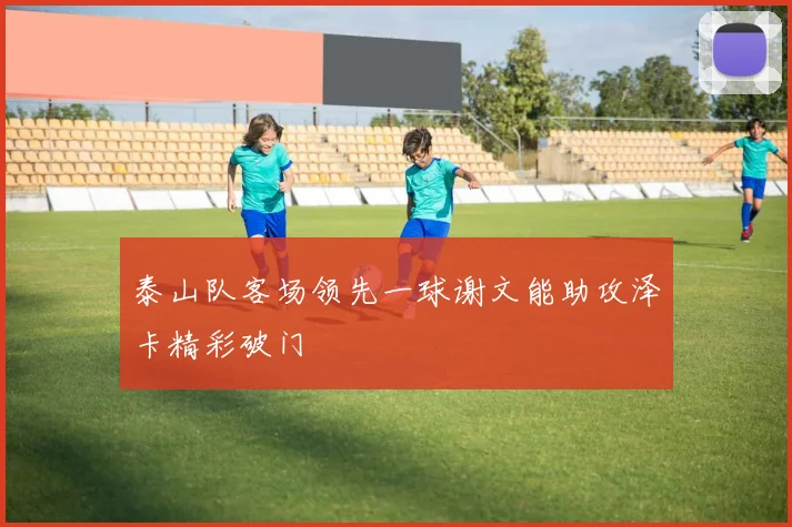 泰山队客场领先一球谢文能助攻泽卡精彩破门