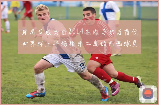 库尼亚成为自2014年内马尔后首位世界杯上半场梅开二度的巴西球员