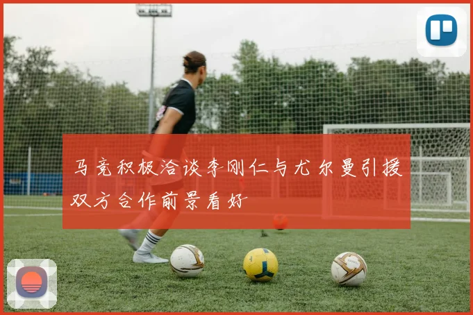 马竞积极洽谈李刚仁与尤尔曼引援双方合作前景看好
