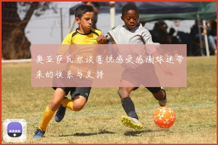 奥亚萨瓦尔谈喜悦感受感谢球迷带来的快乐与支持