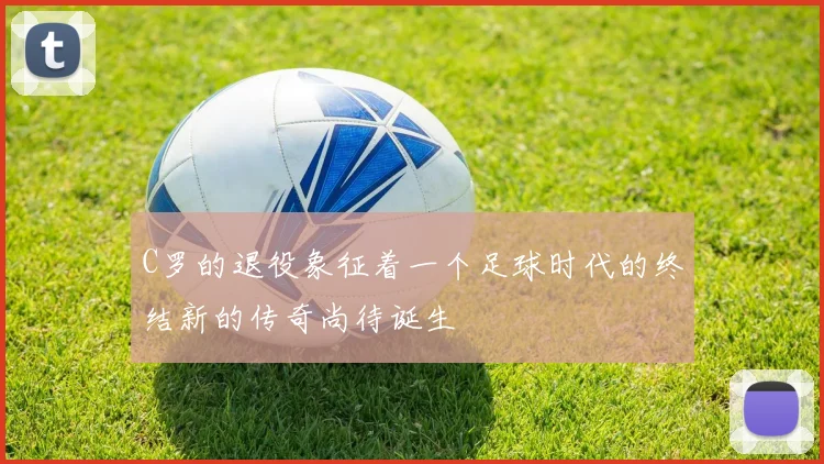 C罗的退役象征着一个足球时代的终结新的传奇尚待诞生