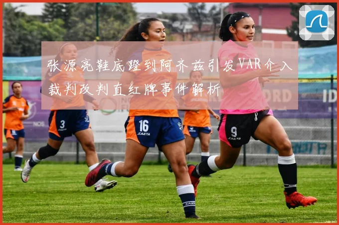 张源亮鞋底蹬到阿齐兹引发VAR介入裁判改判直红牌事件解析