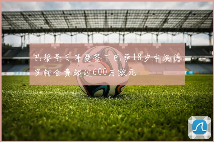 巴黎圣日耳曼签下巴萨18岁中场德罗转会费超过600万欧元
