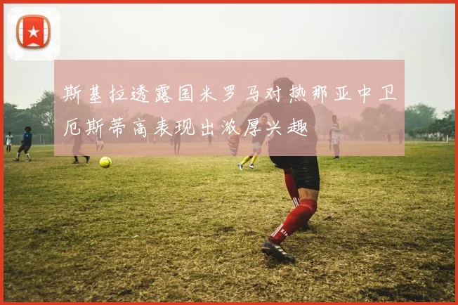斯基拉透露国米罗马对热那亚中卫厄斯蒂高表现出浓厚兴趣